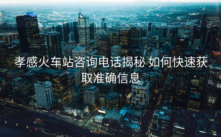 孝感火車(chē)站咨詢(xún)電話揭秘 如何快速獲取準(zhǔn)確信息