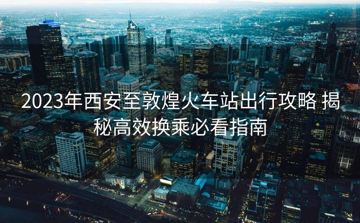2023年西安至敦煌火車站出行攻略 揭秘高效換乘必看指南