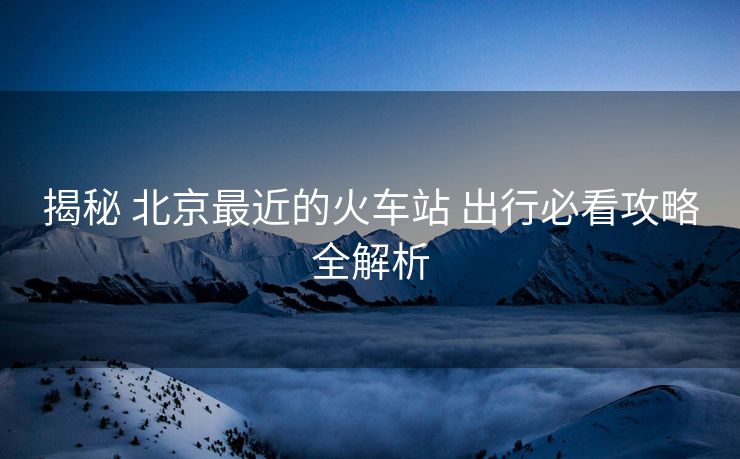 揭秘 北京最近的火車(chē)站 出行必看攻略全解析