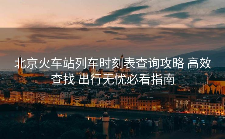 北京火車站列車時刻表查詢攻略 高效查找 出行無憂必看指南