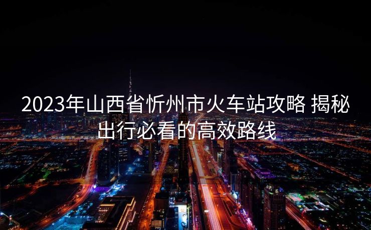 2023年山西省忻州市火車站攻略 揭秘出行必看的高效路線