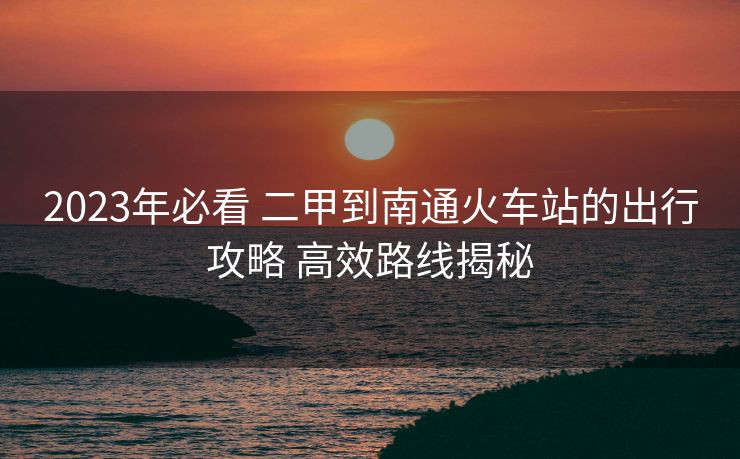 2023年必看 二甲到南通火車站的出行攻略 高效路線揭秘