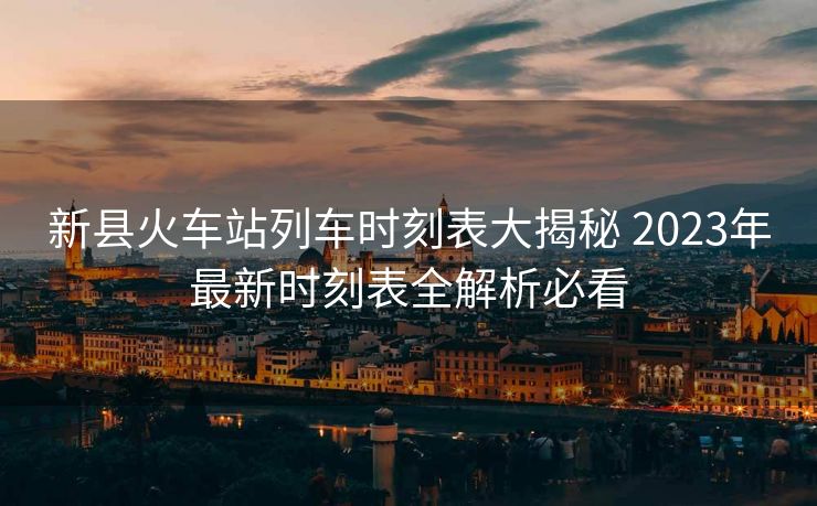 新縣火車站列車時(shí)刻表大揭秘 2023年最新時(shí)刻表全解析必看