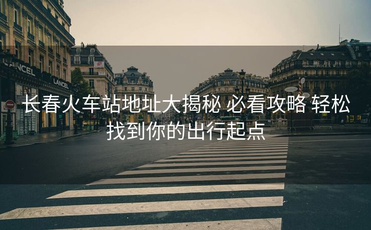 長春火車站地址大揭秘 必看攻略 輕松找到你的出行起點