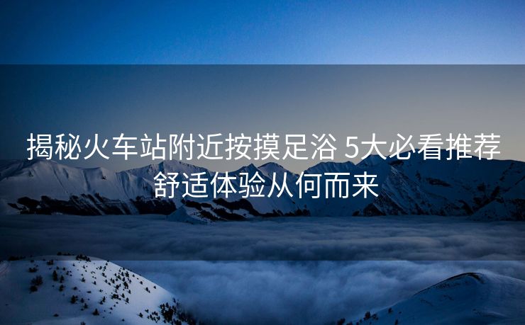 揭秘火車站附近按摸足浴 5大必看推薦 舒適體驗從何而來