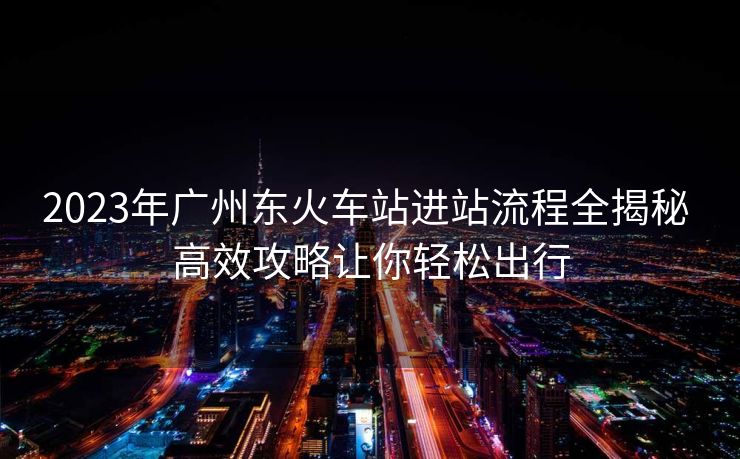 2023年廣州東火車站進(jìn)站流程全揭秘 高效攻略讓你輕松出行