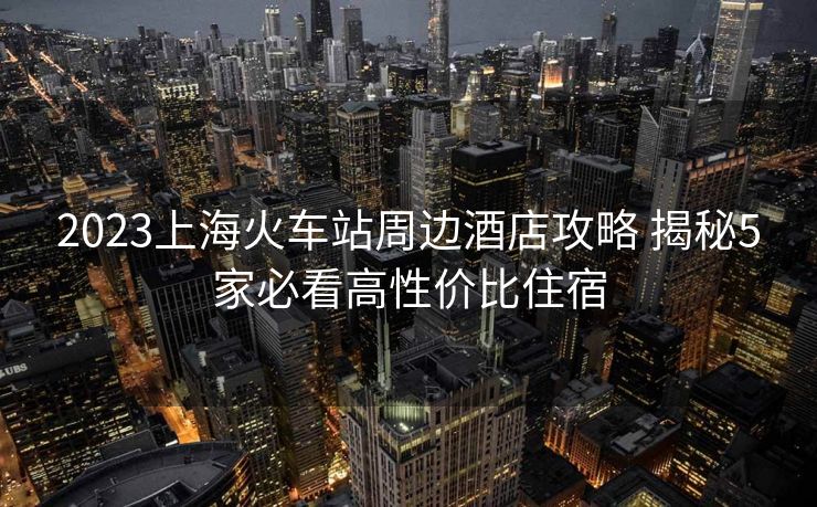 2023上?；疖囌局苓吘频旯ヂ?揭秘5家必看高性價比住宿
