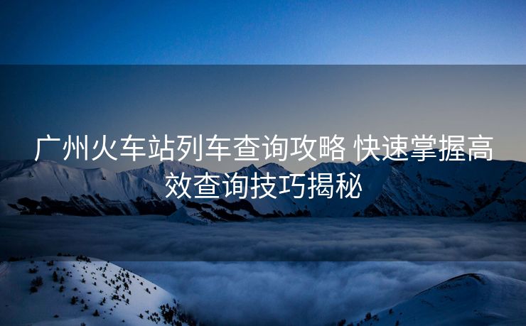 廣州火車(chē)站列車(chē)查詢(xún)攻略 快速掌握高效查詢(xún)技巧揭秘