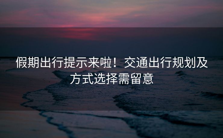 假期出行提示來(lái)啦！交通出行規(guī)劃及方式選擇需留意