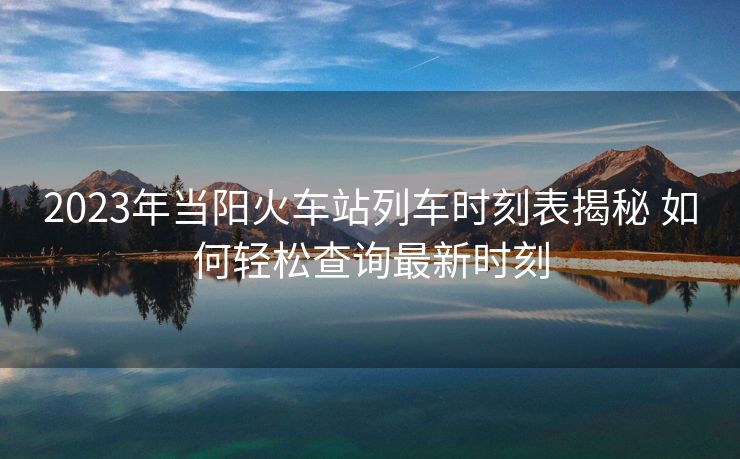 2023年當(dāng)陽火車站列車時(shí)刻表揭秘 如何輕松查詢最新時(shí)刻