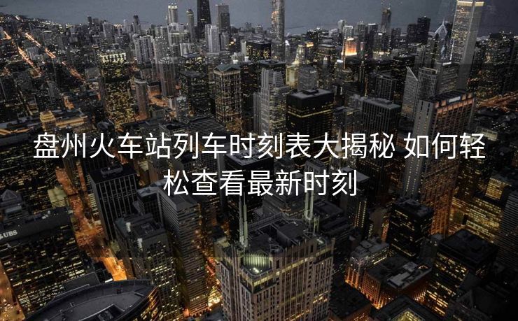 盤州火車站列車時刻表大揭秘 如何輕松查看最新時刻