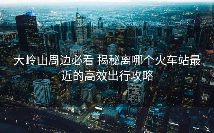 大嶺山周邊必看 揭秘離哪個(gè)火車站最近的高效出行攻略