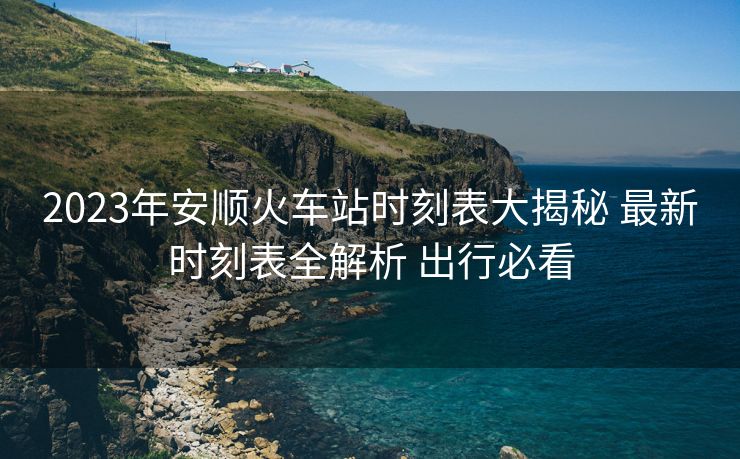 2023年安順火車站時刻表大揭秘 最新時刻表全解析 出行必看