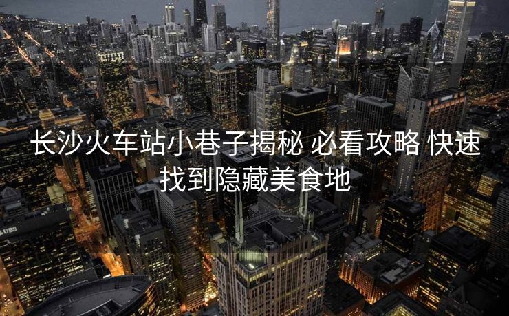 長沙火車站小巷子揭秘 必看攻略 快速找到隱藏美食地