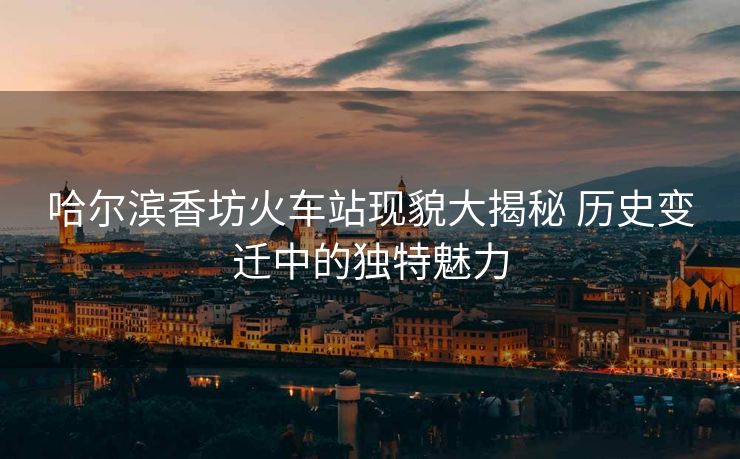 哈爾濱香坊火車(chē)站現(xiàn)貌大揭秘 歷史變遷中的獨(dú)特魅力