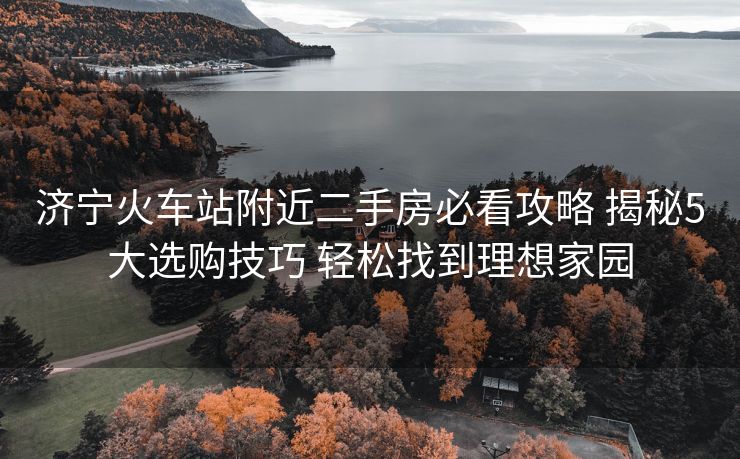 濟(jì)寧火車站附近二手房必看攻略 揭秘5大選購技巧 輕松找到理想家園