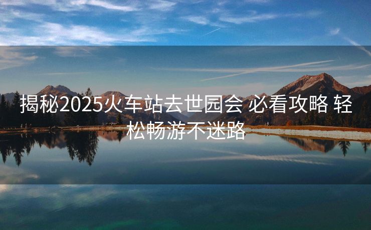 揭秘2025火車站去世園會(huì) 必看攻略 輕松暢游不迷路
