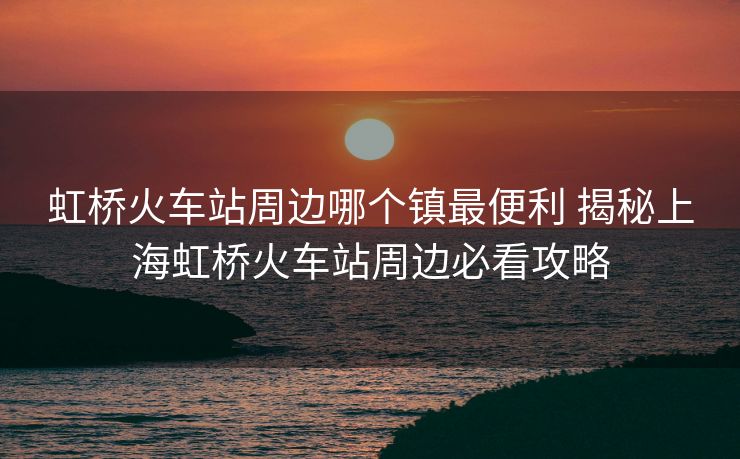 虹橋火車站周邊哪個鎮(zhèn)最便利 揭秘上海虹橋火車站周邊必看攻略