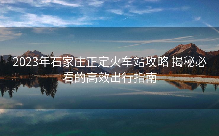 2023年石家莊正定火車站攻略 揭秘必看的高效出行指南