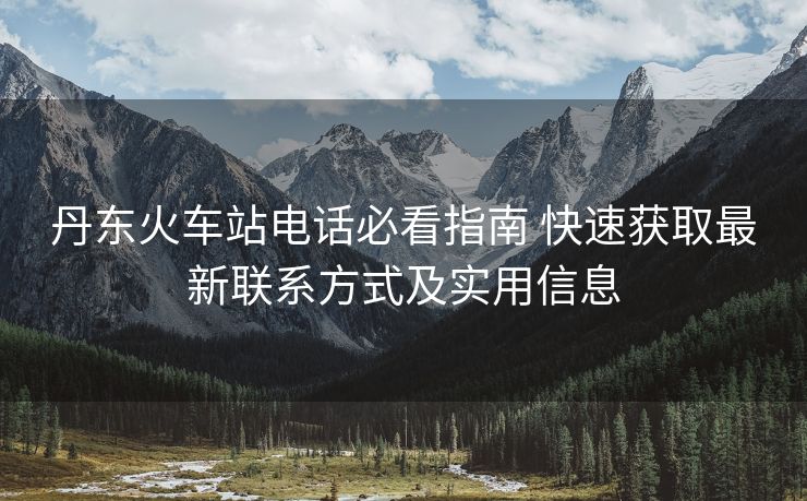 丹東火車站電話必看指南 快速獲取最新聯(lián)系方式及實(shí)用信息