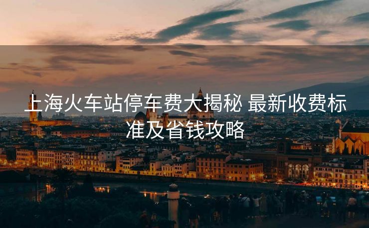 上?；疖囌就＼囐M(fèi)大揭秘 最新收費(fèi)標(biāo)準(zhǔn)及省錢攻略