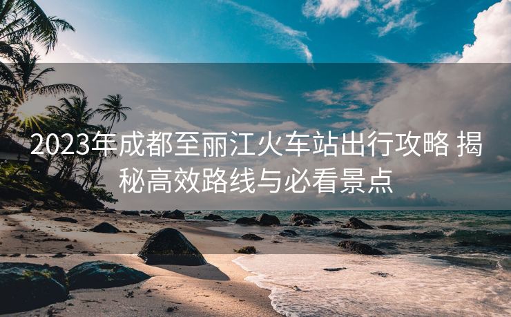 2023年成都至麗江火車站出行攻略 揭秘高效路線與必看景點(diǎn)