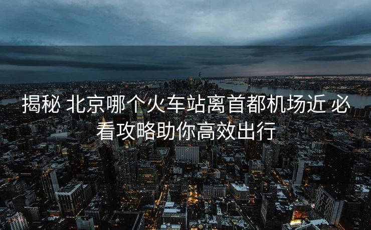 揭秘 北京哪個(gè)火車(chē)站離首都機(jī)場(chǎng)近 必看攻略助你高效出行