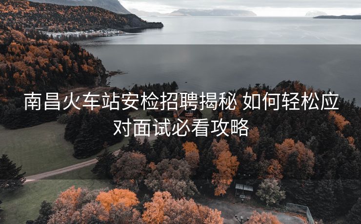南昌火車站安檢招聘揭秘 如何輕松應對面試必看攻略