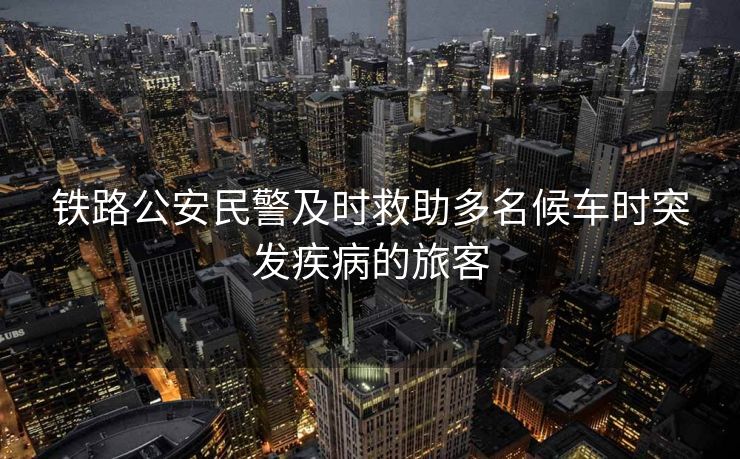 鐵路公安民警及時(shí)救助多名候車時(shí)突發(fā)疾病的旅客