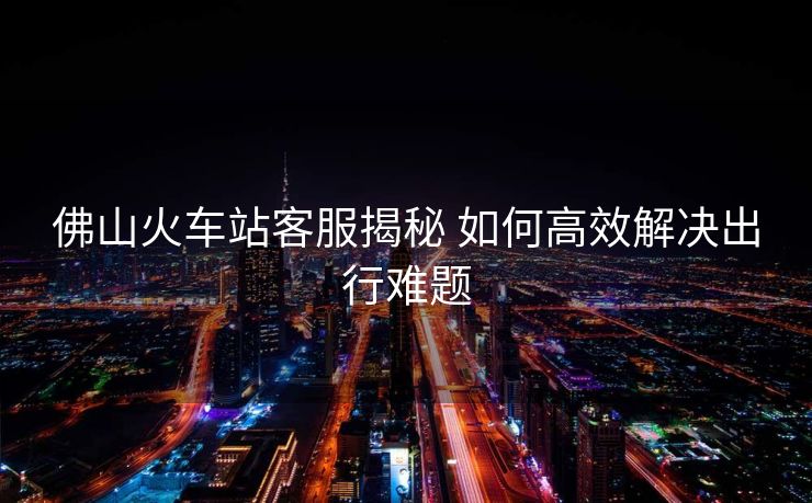 佛山火車站客服揭秘 如何高效解決出行難題