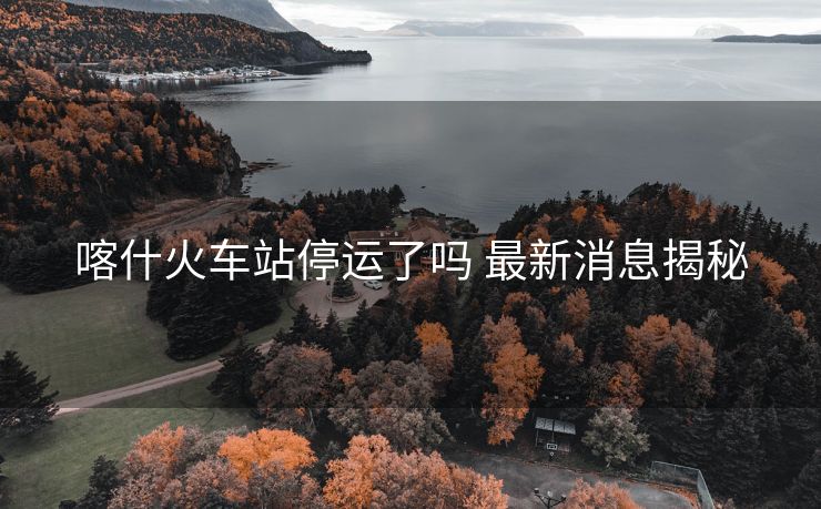 喀什火車站停運了嗎 最新消息揭秘 喀什火車站停運了嗎 最新消息揭秘