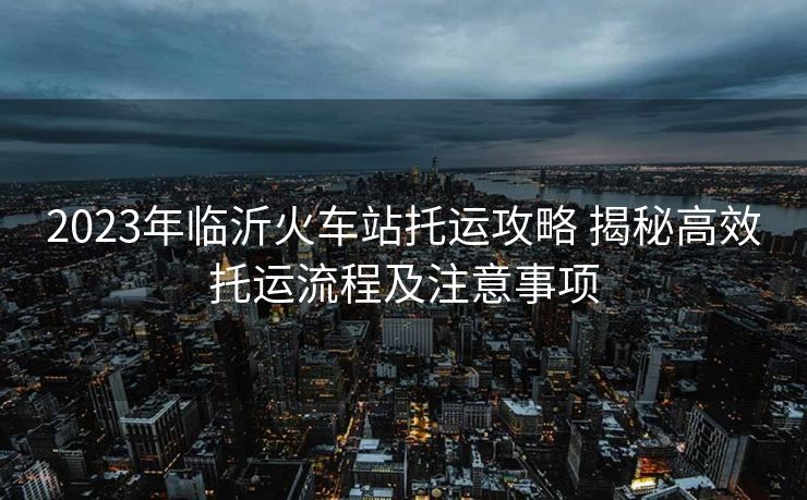 2023年臨沂火車(chē)站托運(yùn)攻略 揭秘高效托運(yùn)流程及注意事項(xiàng)