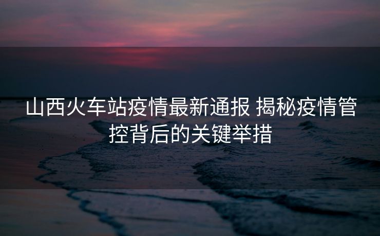 山西火車站疫情最新通報 揭秘疫情管控背后的關(guān)鍵舉措
