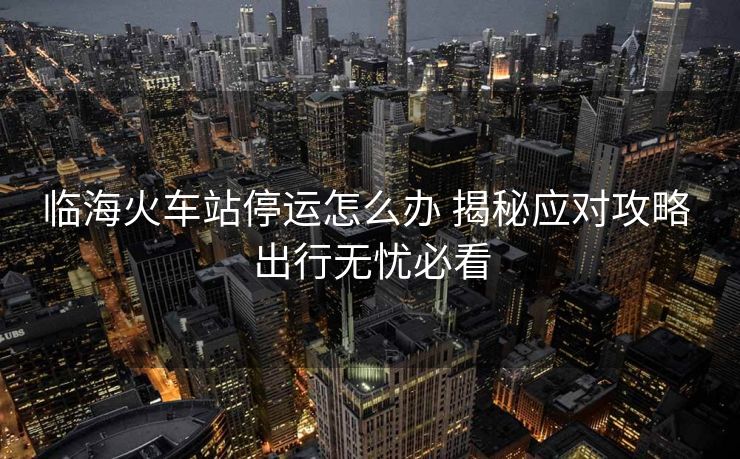 臨海火車站停運怎么辦 揭秘應對攻略 出行無憂必看