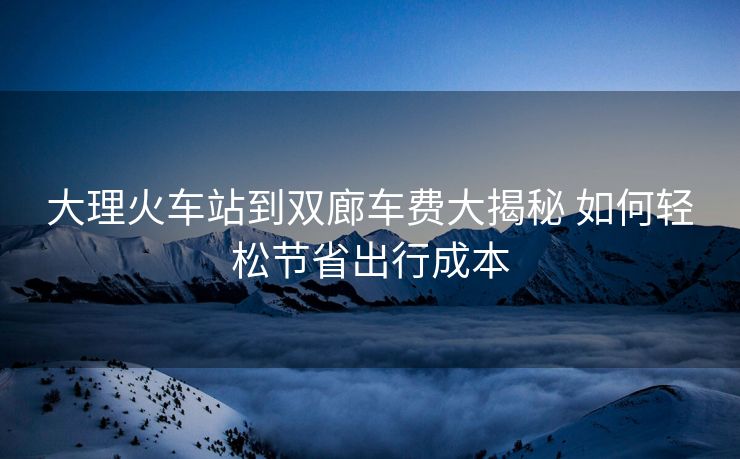 大理火車(chē)站到雙廊車(chē)費(fèi)大揭秘 如何輕松節(jié)省出行成本