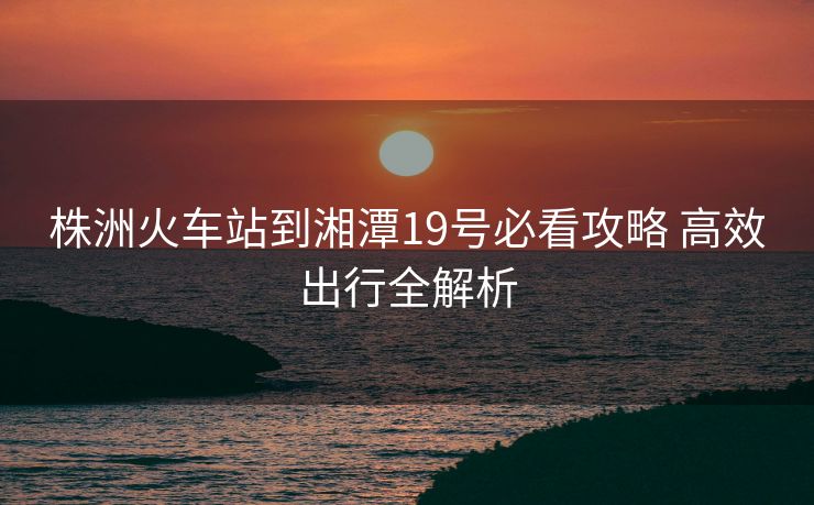 株洲火車站到湘潭19號必看攻略 高效出行全解析