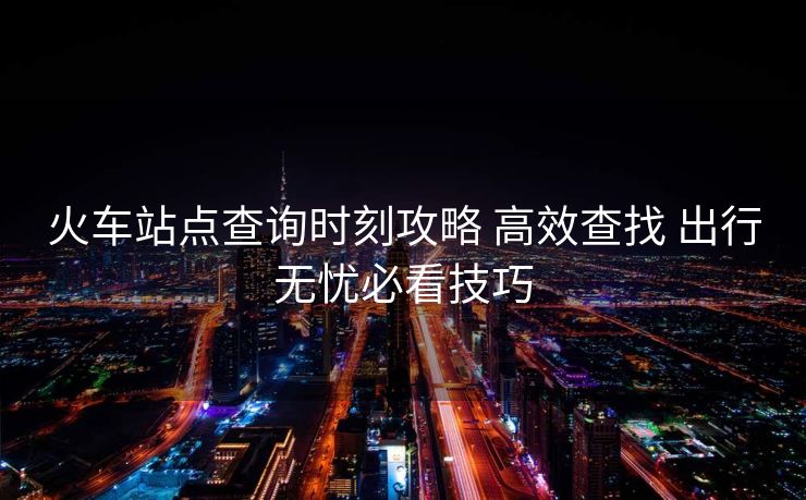 火車站點(diǎn)查詢時(shí)刻攻略 高效查找 出行無(wú)憂必看技巧