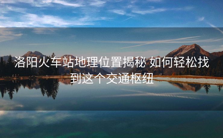 洛陽火車站地理位置揭秘 如何輕松找到這個交通樞紐 洛陽火車站地理位置揭秘 如何輕松找到這個交通樞紐