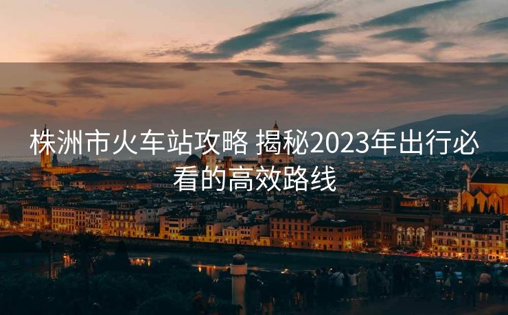 株洲市火車(chē)站攻略 揭秘2023年出行必看的高效路線(xiàn)