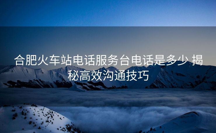 合肥火車站電話服務(wù)臺電話是多少 揭秘高效溝通技巧 合肥火車站電話服務(wù)臺電話是多少 揭秘高效溝通技巧