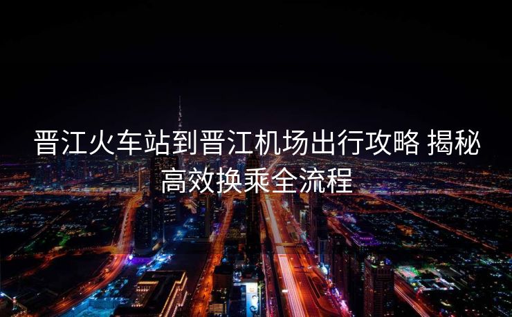 晉江火車站到晉江機(jī)場(chǎng)出行攻略 揭秘高效換乘全流程
