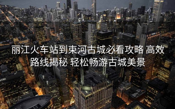 麗江火車站到束河古城必看攻略 高效路線揭秘 輕松暢游古城美景