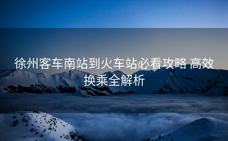 徐州客車南站到火車站必看攻略 高效換乘全解析