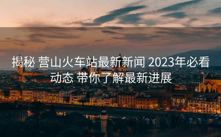 揭秘 營(yíng)山火車站最新新聞 2023年必看動(dòng)態(tài) 帶你了解最新進(jìn)展