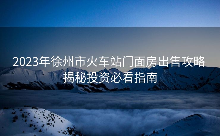 2023年徐州市火車(chē)站門(mén)面房出售攻略 揭秘投資必看指南