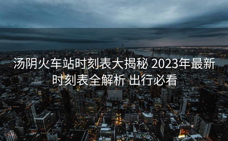 湯陰火車站時刻表大揭秘 2023年最新時刻表全解析 出行必看