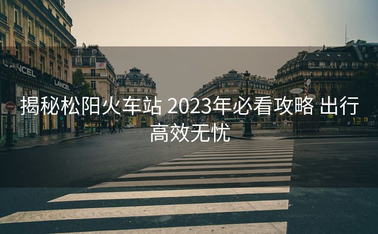 揭秘松陽(yáng)火車(chē)站 2023年必看攻略 出行高效無(wú)憂(yōu)