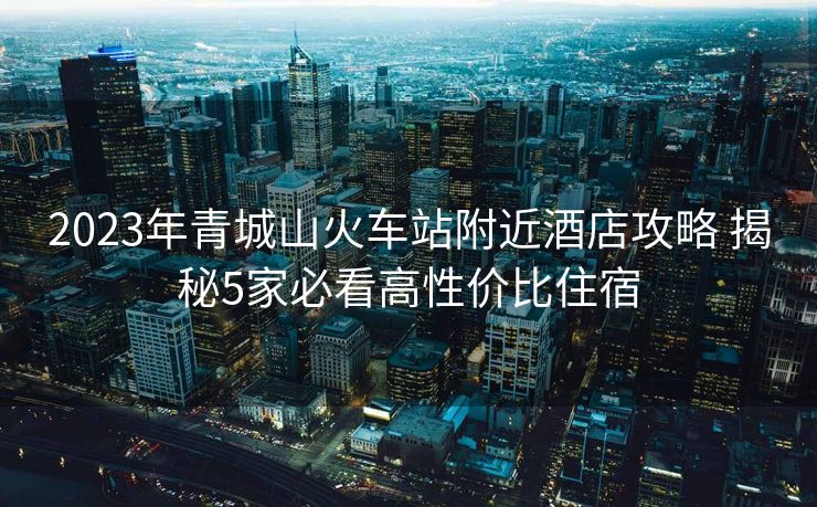 2023年青城山火車站附近酒店攻略 揭秘5家必看高性價(jià)比住宿