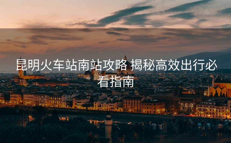 昆明火車站南站攻略 揭秘高效出行必看指南