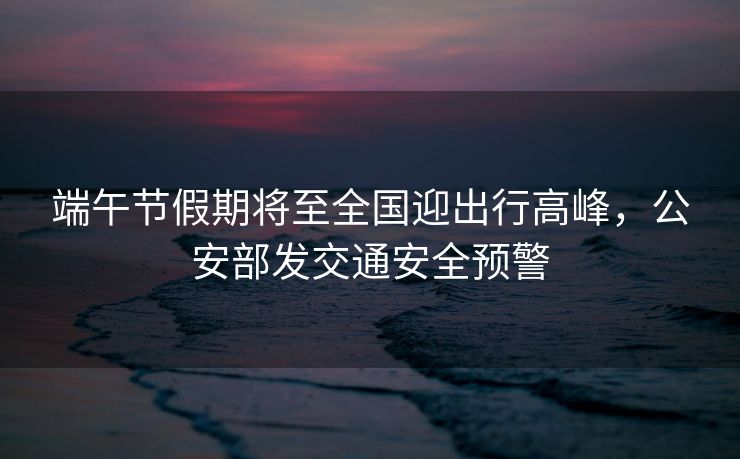 端午節(jié)假期將至全國迎出行高峰，公安部發(fā)交通安全預(yù)警